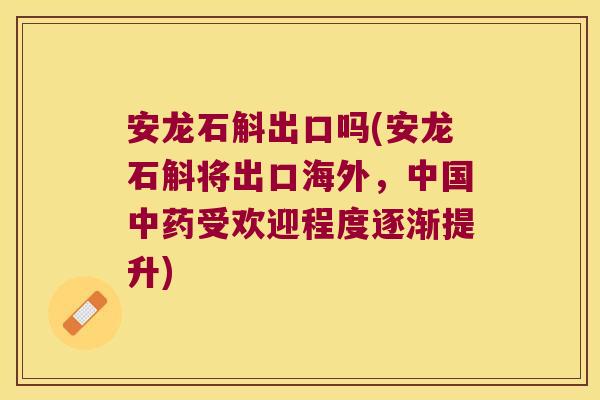 安龙石斛出口吗(安龙石斛将出口海外，中国中药受欢迎程度逐渐提升)