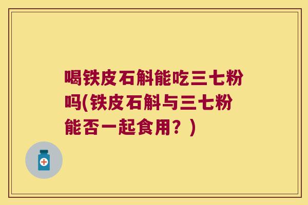 喝铁皮石斛能吃三七粉吗(铁皮石斛与三七粉能否一起食用？)