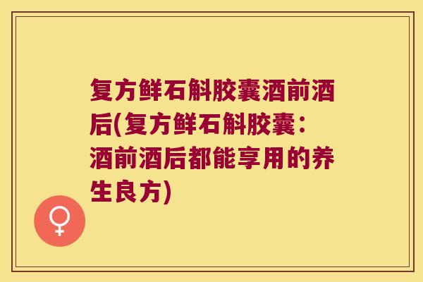 复方鲜石斛胶囊酒前酒后(复方鲜石斛胶囊：酒前酒后都能享用的养生良方)