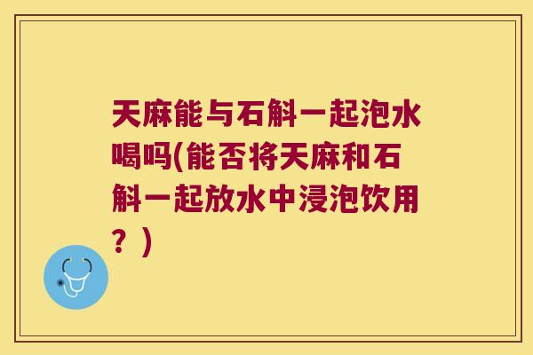 天麻能与石斛一起泡水喝吗(能否将天麻和石斛一起放水中浸泡饮用？)