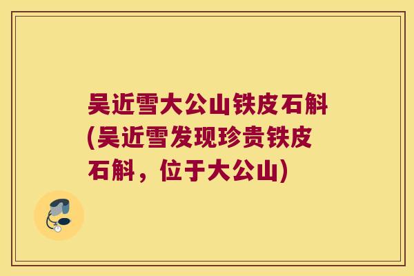 吴近雪大公山铁皮石斛(吴近雪发现珍贵铁皮石斛，位于大公山)