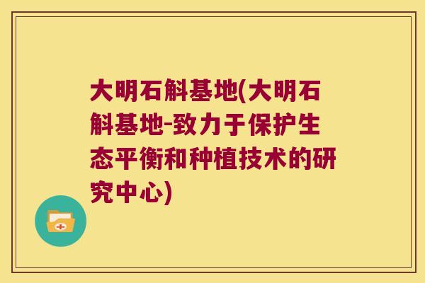 大明石斛基地(大明石斛基地-致力于保护生态平衡和种植技术的研究中心)