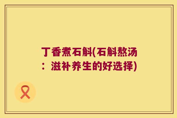 丁香煮石斛(石斛熬汤：滋补养生的好选择)