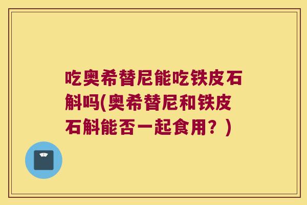 吃奥希替尼能吃铁皮石斛吗(奥希替尼和铁皮石斛能否一起食用？)