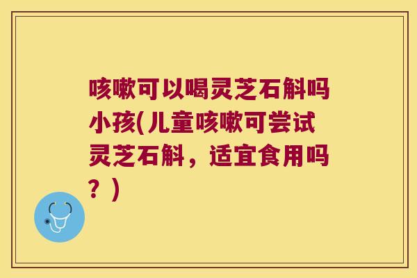 咳嗽可以喝灵芝石斛吗小孩(儿童咳嗽可尝试灵芝石斛，适宜食用吗？)