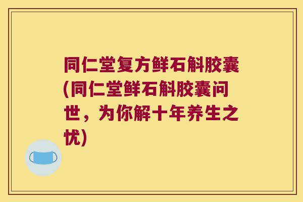 同仁堂复方鲜石斛胶囊(同仁堂鲜石斛胶囊问世，为你解十年养生之忧)