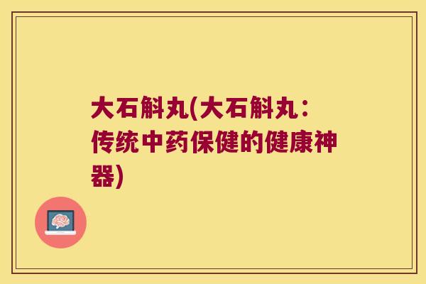 大石斛丸(大石斛丸：传统中药保健的健康神器)