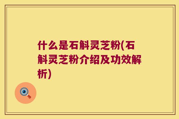 什么是石斛灵芝粉(石斛灵芝粉介绍及功效解析)