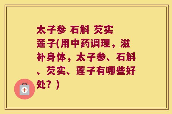 太子参 石斛 芡实 莲子(用调理,滋补身体,太子参、石斛、芡实、莲子有哪些好处?) 太子参 石斛 芡实 莲子(用调理,滋补身体,太子参、石斛、芡实、莲子有哪些好处?)