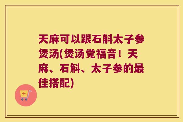 天麻可以跟石斛太子参煲汤(煲汤党福音！天麻、石斛、太子参的最佳搭配)