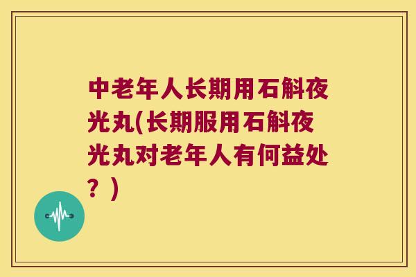 中老年人长期用石斛夜光丸(长期服用石斛夜光丸对老年人有何益处？)