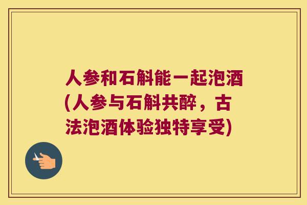 人参和石斛能一起泡酒(人参与石斛共醉，古法泡酒体验独特享受)