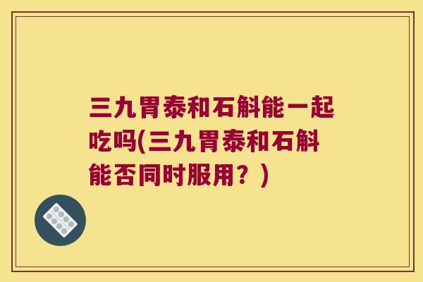 三九胃泰和石斛能一起吃吗(三九胃泰和石斛能否同时服用？)