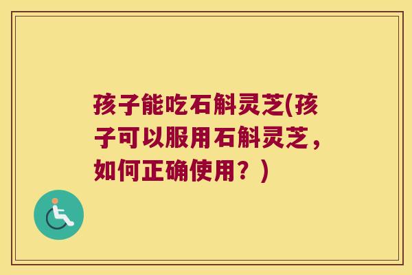 孩子能吃石斛灵芝(孩子可以服用石斛灵芝，如何正确使用？)
