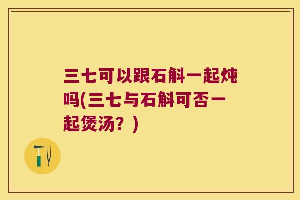 三七可以跟石斛一起炖吗(三七与石斛可否一起煲汤？)