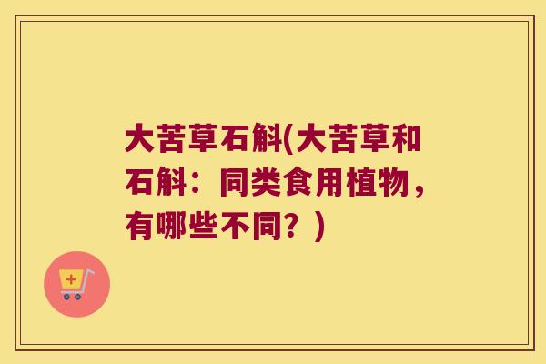 大苦草石斛(大苦草和石斛：同类食用植物，有哪些不同？)