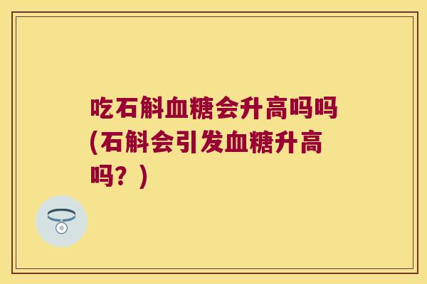 吃石斛血糖会升高吗吗(石斛会引发血糖升高吗？)