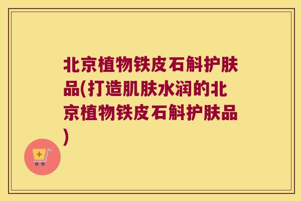 北京植物铁皮石斛护肤品(打造肌肤水润的北京植物铁皮石斛护肤品)