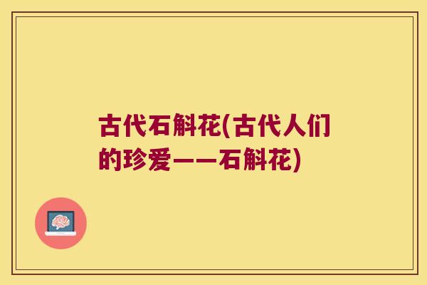 古代石斛花(古代人们的珍爱——石斛花) 古代石斛花(古代人们的珍爱——石斛花)