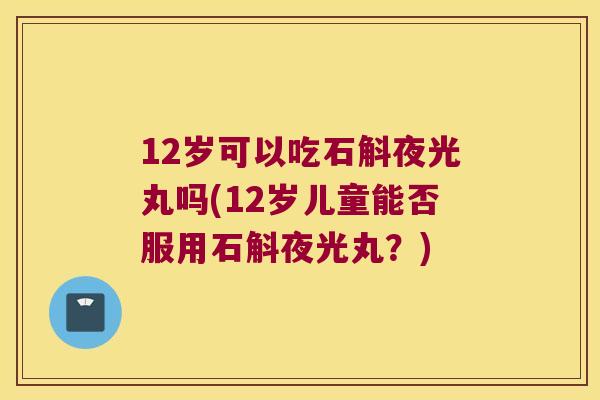 12岁可以吃石斛夜光丸吗(12岁儿童能否服用石斛夜光丸？)