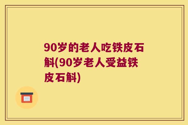 90岁的老人吃铁皮石斛(90岁老人受益铁皮石斛)