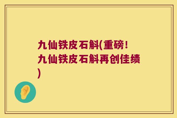 九仙铁皮石斛(重磅！九仙铁皮石斛再创佳绩)