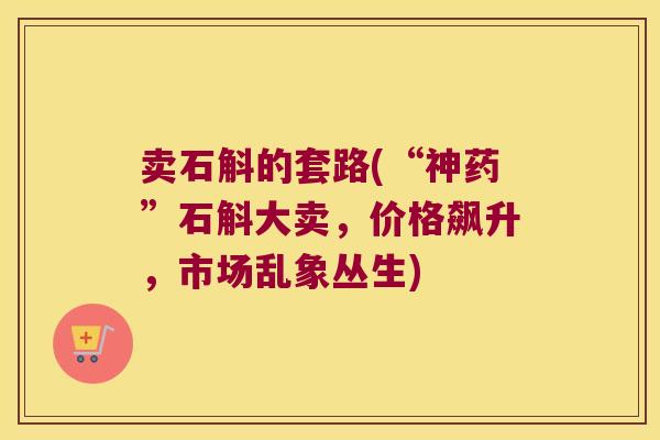 卖石斛的套路(“神药”石斛大卖，价格飙升，市场乱象丛生)