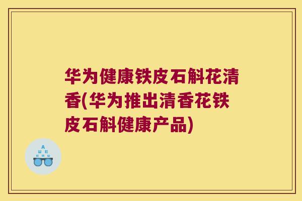 华为健康铁皮石斛花清香(华为推出清香花铁皮石斛健康产品)