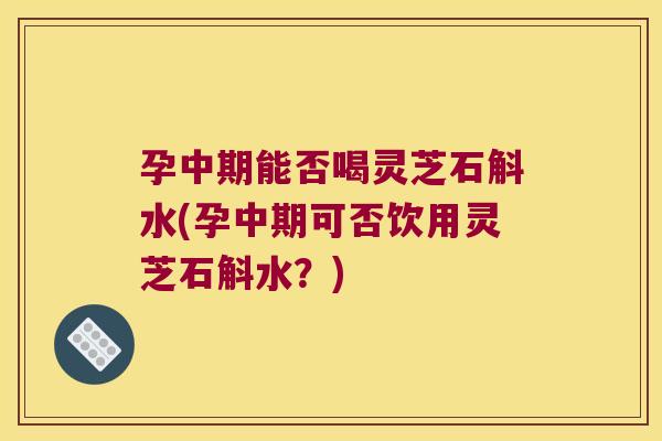 孕中期能否喝灵芝石斛水(孕中期可否饮用灵芝石斛水？)