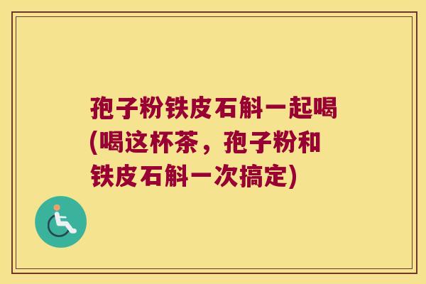 孢子粉铁皮石斛一起喝(喝这杯茶，孢子粉和铁皮石斛一次搞定)