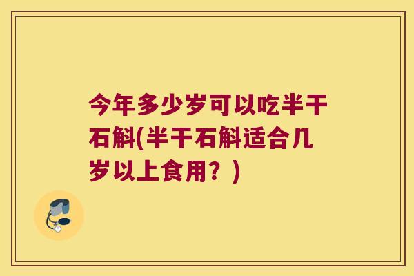 今年多少岁可以吃半干石斛(半干石斛适合几岁以上食用？)