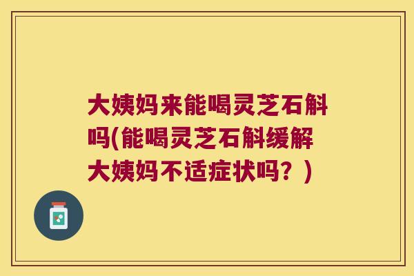 大姨妈来能喝灵芝石斛吗(能喝灵芝石斛缓解大姨妈不适症状吗？)