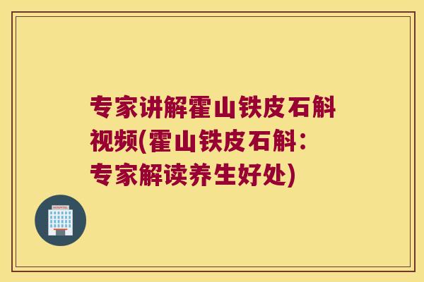 专家讲解霍山铁皮石斛视频(霍山铁皮石斛：专家解读养生好处)