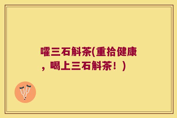 嚯三石斛茶(重拾健康，喝上三石斛茶！)