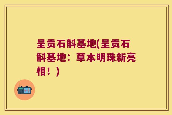 呈贡石斛基地(呈贡石斛基地:草本明珠新亮相!) 呈贡石斛基地(呈贡石斛基地:草本明珠新亮相!)