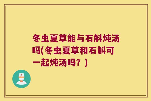 冬虫夏草能与石斛炖汤吗(冬虫夏草和石斛可一起炖汤吗？)