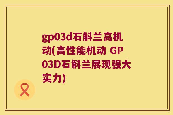 gp03d石斛兰高机动(高性能机动 GP03D石斛兰展现强大实力)