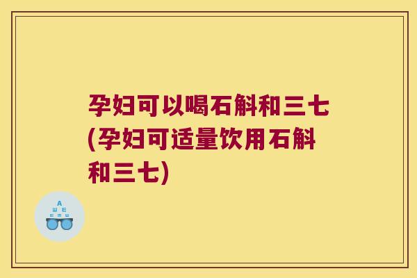 孕妇可以喝石斛和三七(孕妇可适量饮用石斛和三七)