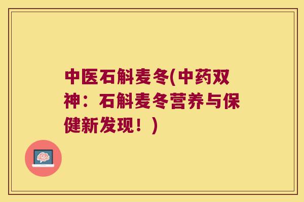 中医石斛麦冬(中药双神：石斛麦冬营养与保健新发现！)