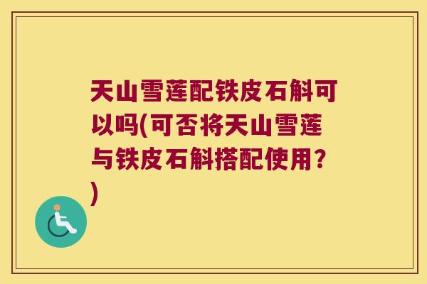 天山雪莲配铁皮石斛可以吗(可否将天山雪莲与铁皮石斛搭配使用?) 天山雪莲配铁皮石斛可以吗(可否将天山雪莲与铁皮石斛搭配使用?)
