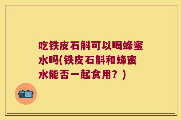 吃铁皮石斛可以喝蜂蜜水吗(铁皮石斛和蜂蜜水能否一起食用？)