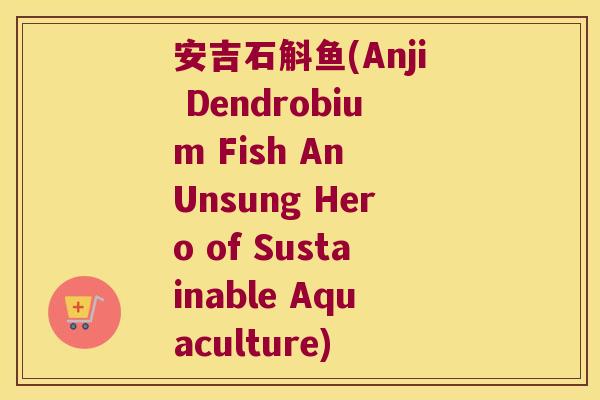 安吉石斛鱼(Anji Dendrobium Fish An Unsung Hero of Sustainable Aquaculture) 安吉石斛鱼(Anji Dendrobium Fish An Unsung Hero of Sustainable Aquaculture)
