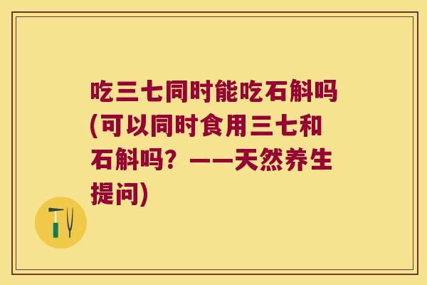吃三七同时能吃石斛吗(可以同时食用三七和石斛吗？——天然养生提问)