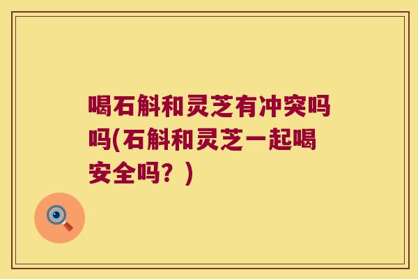 喝石斛和灵芝有冲突吗吗(石斛和灵芝一起喝安全吗？)