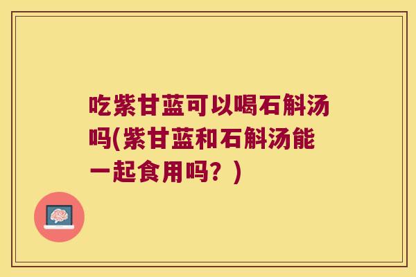 吃紫甘蓝可以喝石斛汤吗(紫甘蓝和石斛汤能一起食用吗？)