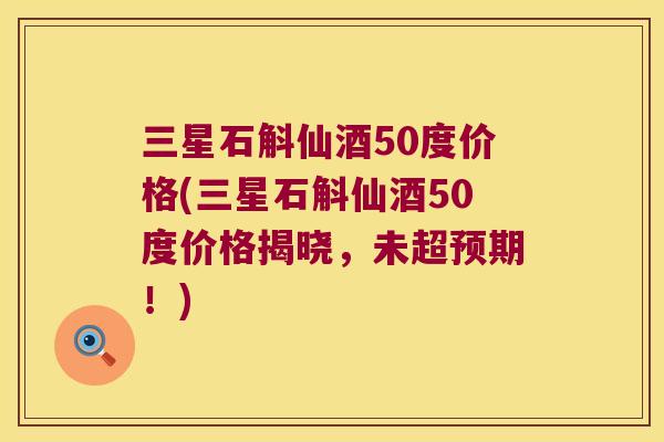 三星石斛仙酒50度价格(三星石斛仙酒50度价格揭晓，未超预期！)