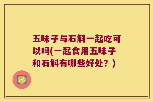 五味子与石斛一起吃可以吗(一起食用五味子和石斛有哪些好处？)