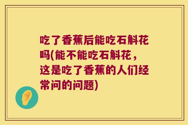 吃了香蕉后能吃石斛花吗(能不能吃石斛花，这是吃了香蕉的人们经常问的问题)