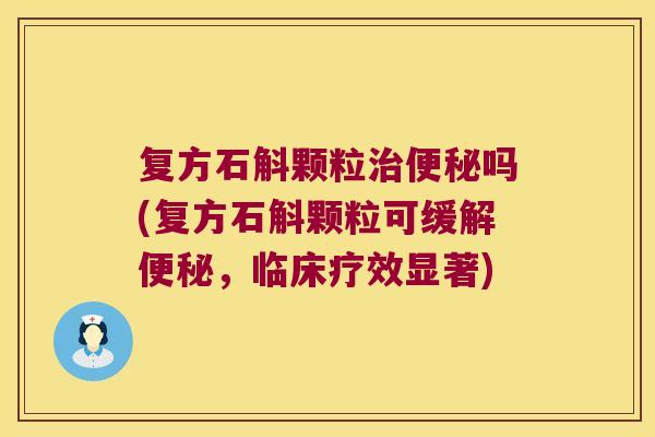 复方石斛颗粒治便秘吗(复方石斛颗粒可缓解便秘，临床疗效显著)