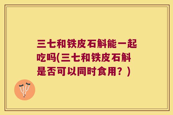三七和铁皮石斛能一起吃吗(三七和铁皮石斛是否可以同时食用?) 三七和铁皮石斛能一起吃吗(三七和铁皮石斛是否可以同时食用?)